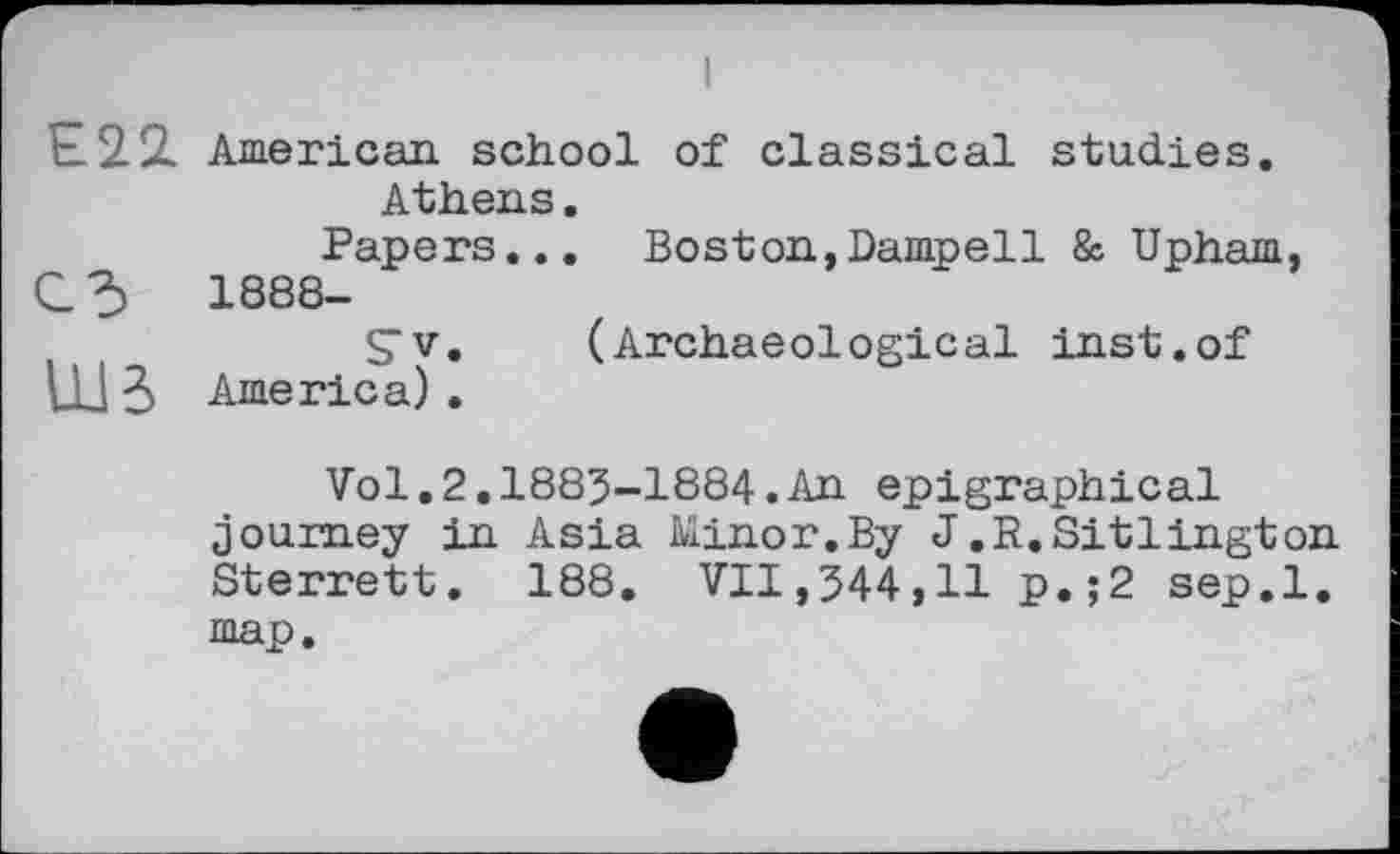 ﻿Е22. American school of classical studies. Athens.
Papers... Boston,Dampell & Upham,
C3	1888-
STv. (Archaeological inst.of UJ 3 America) .
Vol.2.1885-1884.An epigraphical journey in Asia Minor.By J.R.Sitlington Sterrett. 188. VII,544,11 p.;2 sep.l. map.